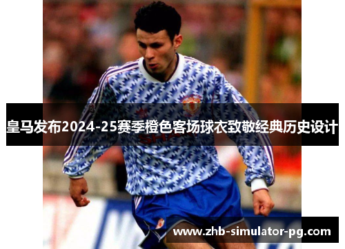 皇马发布2024-25赛季橙色客场球衣致敬经典历史设计